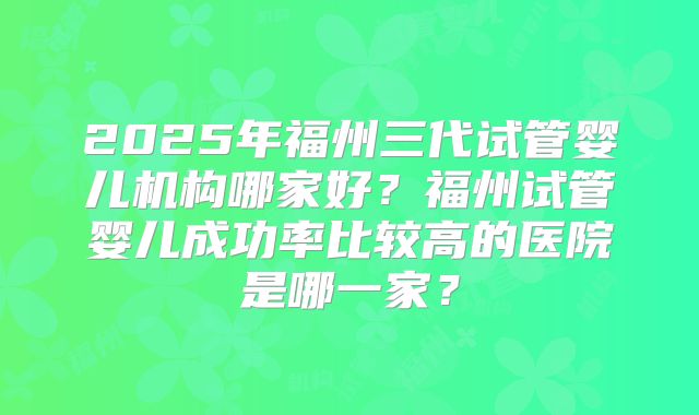 2025年福州三代试管婴儿机构哪家好?福州试管婴儿成功率比较高的医院是哪一家?