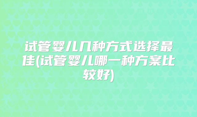 试管婴儿几种方式选择最佳(试管婴儿哪一种方案比较好)
