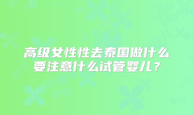 高级女性性去泰国做什么要注意什么试管婴儿?