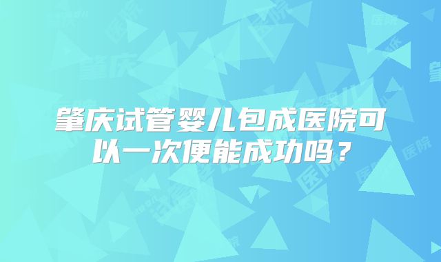 肇庆试管婴儿包成医院可以一次便能成功吗？
