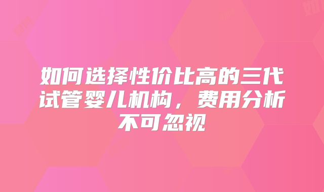 如何选择性价比高的三代试管婴儿机构，费用分析不可忽视