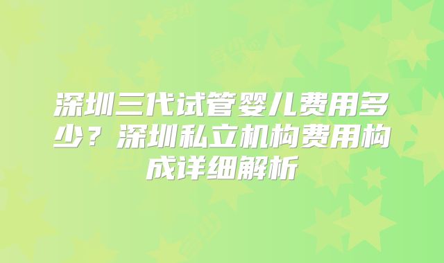 深圳三代试管婴儿费用多少?深圳私立机构费用构成详细解析