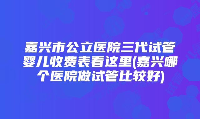 嘉兴市公立医院三代试管婴儿收费表看这里(嘉兴哪个医院做试管比较好)