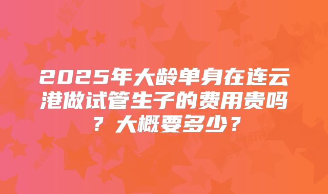 2025年大龄单身在连云港做试管生子的费用贵吗？大概要多少？