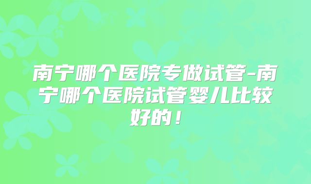 南宁哪个医院专做试管-南宁哪个医院试管婴儿比较好的!