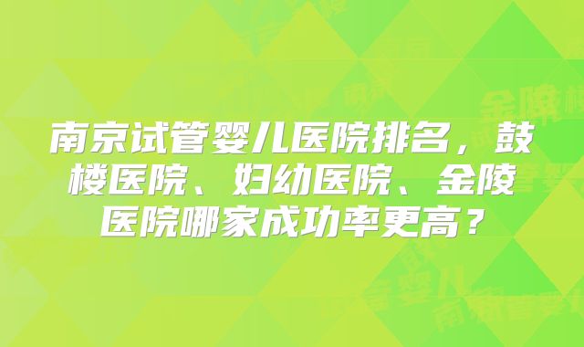 南京试管婴儿医院排名，鼓楼医院、妇幼医院、金陵医院哪家成功率更高？