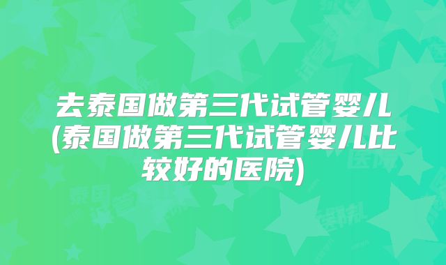 去泰国做第三代试管婴儿(泰国做第三代试管婴儿比较好的医院)