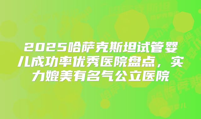2025哈萨克斯坦试管婴儿成功率优秀医院盘点,实力媲美有名气公立医院