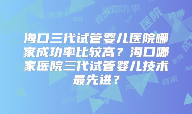 海口三代试管婴儿医院哪家成功率比较高?海口哪家医院三代试管婴儿技术最先进?