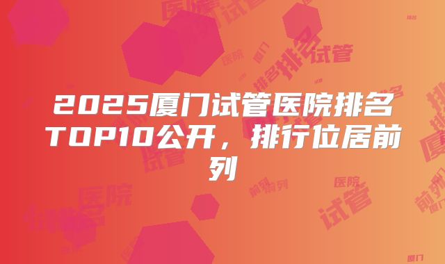 2025厦门试管医院排名TOP10公开,排行位居前列
