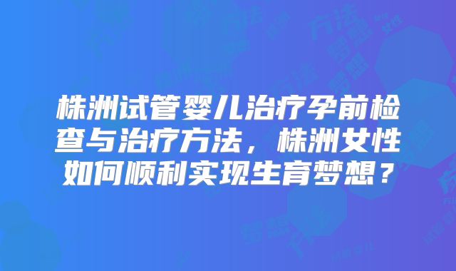 株洲试管婴儿治疗孕前检查与治疗方法，株洲女性如何顺利实现生育梦想？