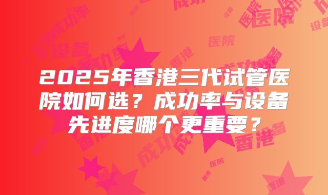 2025年香港三代试管医院如何选?成功率与设备先进度哪个更重要?