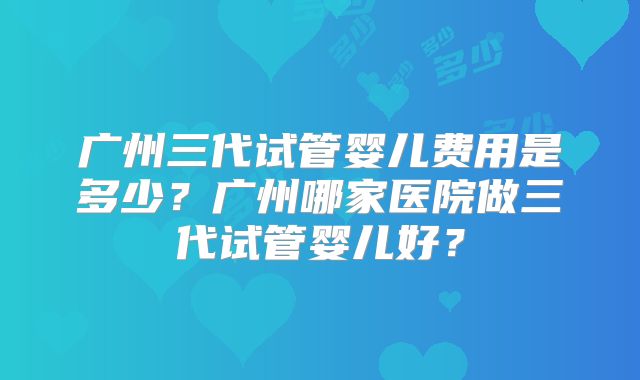 广州三代试管婴儿费用是多少？广州哪家医院做三代试管婴儿好？