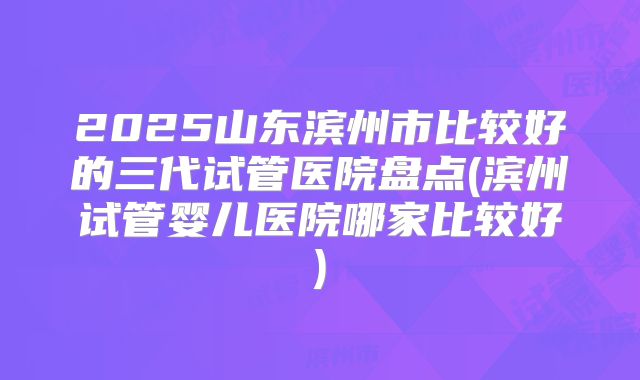 2025山东滨州市比较好的三代试管医院盘点(滨州试管婴儿医院哪家比较好)