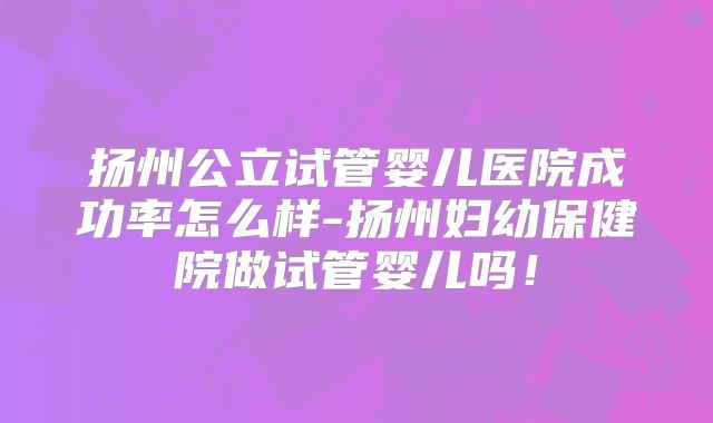 扬州公立试管婴儿医院成功率怎么样-扬州妇幼保健院做试管婴儿吗！