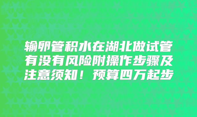 输卵管积水在湖北做试管有没有风险附操作步骤及注意须知!预算四万起步