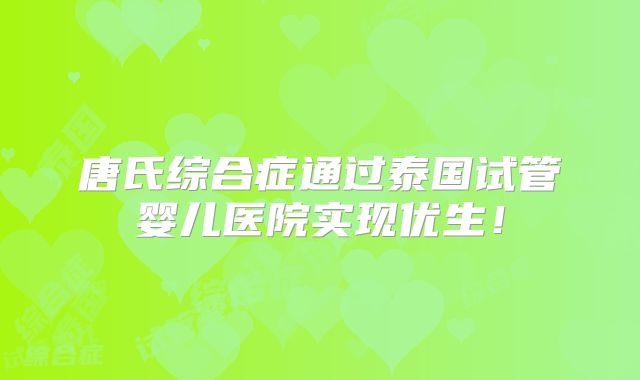 唐氏综合症通过泰国试管婴儿医院实现优生!