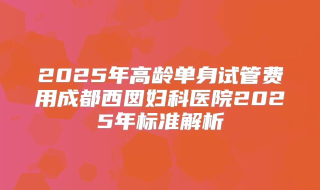 2025年高龄单身试管费用成都西囡妇科医院2025年标准解析