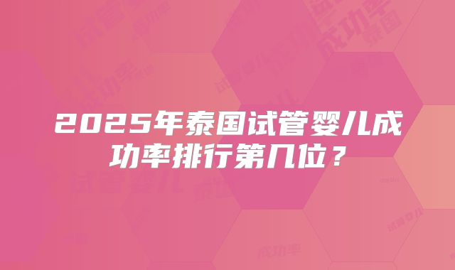 2025年泰国试管婴儿成功率排行第几位?