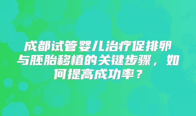 成都试管婴儿治疗促排卵与胚胎移植的关键步骤，如何提高成功率？