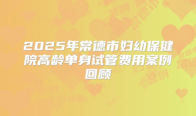 2025年常德市妇幼保健院高龄单身试管费用案例回顾