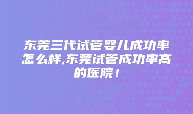 东莞三代试管婴儿成功率怎么样,东莞试管成功率高的医院!