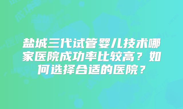 盐城三代试管婴儿技术哪家医院成功率比较高？如何选择合适的医院？