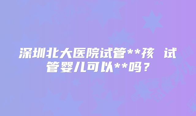 深圳北大医院试管**孩 试管婴儿可以**吗？