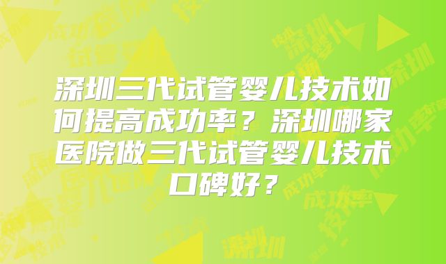 深圳三代试管婴儿技术如何提高成功率?深圳哪家医院做三代试管婴儿技术口碑好?