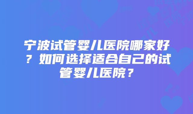 宁波试管婴儿医院哪家好?如何选择适合自己的试管婴儿医院?