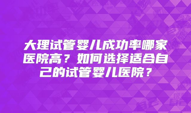 大理试管婴儿成功率哪家医院高?如何选择适合自己的试管婴儿医院?