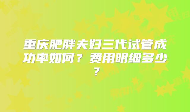 重庆肥胖夫妇三代试管成功率如何?费用明细多少?