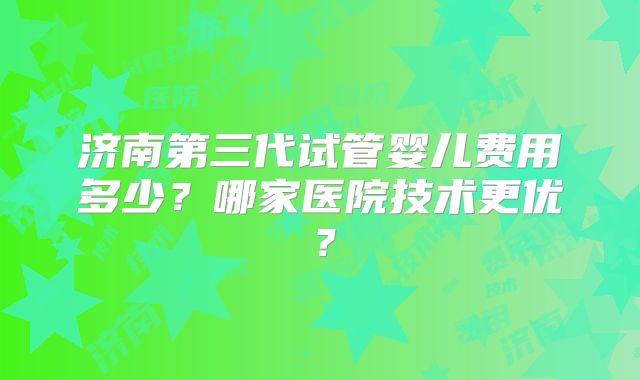 济南第三代试管婴儿费用多少？哪家医院技术更优？
