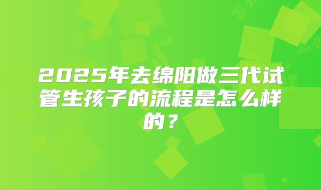 2025年去绵阳做三代试管生孩子的流程是怎么样的?