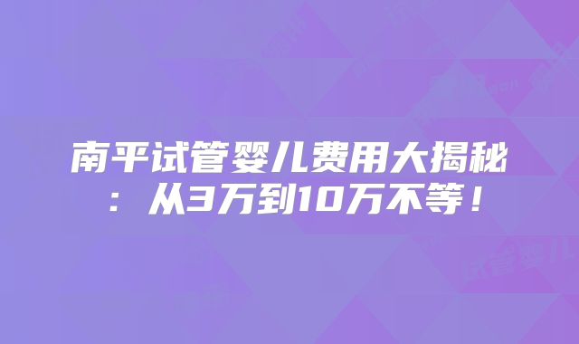 南平试管婴儿费用大揭秘：从3万到10万不等！