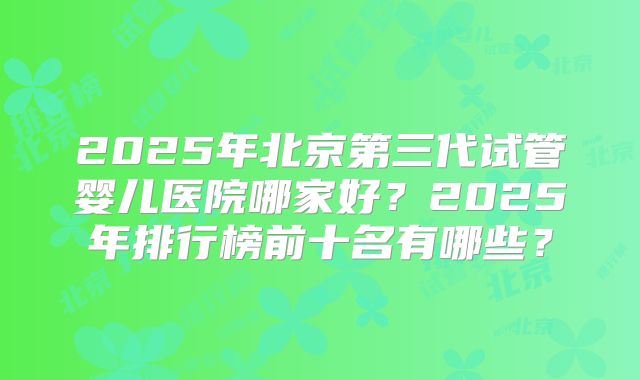 2025年北京第三代试管婴儿医院哪家好?2025年排行榜前十名有哪些?