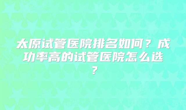 太原试管医院排名如何?成功率高的试管医院怎么选?