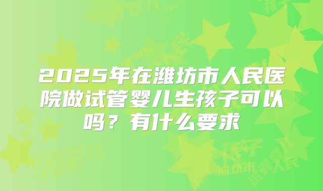 2025年在潍坊市人民医院做试管婴儿生孩子可以吗？有什么要求