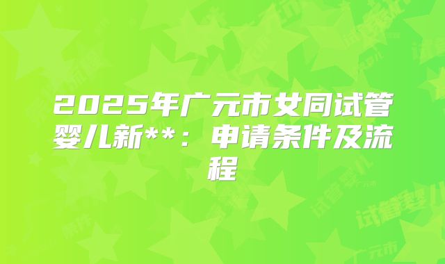2025年广元市女同试管婴儿新**：申请条件及流程