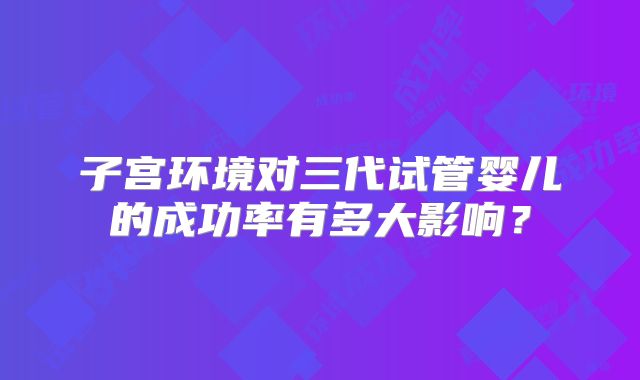 子宫环境对三代试管婴儿的成功率有多大影响？