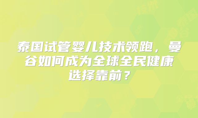 泰国试管婴儿技术领跑,曼谷如何成为全球全民健康选择靠前?