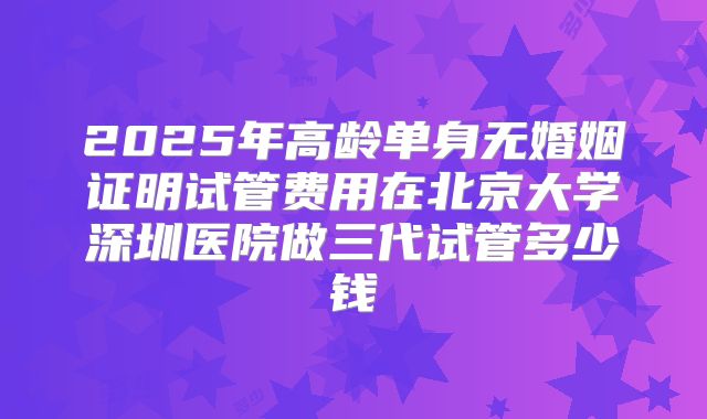 2025年高龄单身无婚姻证明试管费用在北京大学深圳医院做三代试管多少钱