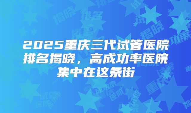 2025重庆三代试管医院排名揭晓，高成功率医院集中在这条街