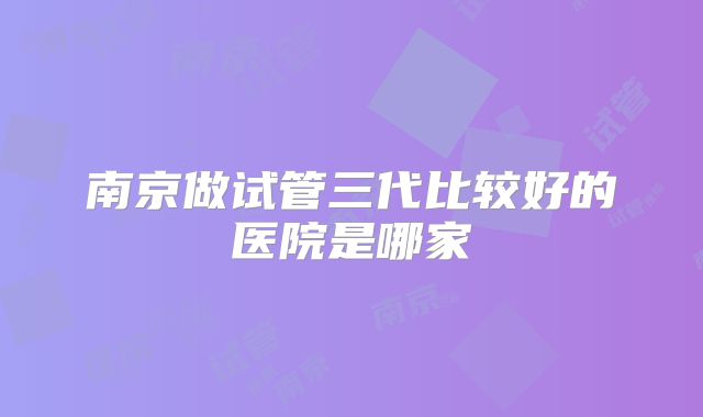 南京做试管三代比较好的医院是哪家