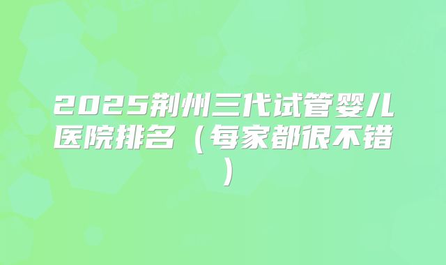 2025荆州三代试管婴儿医院排名(每家都很不错)
