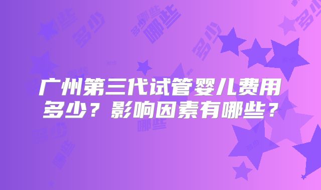 广州第三代试管婴儿费用多少?影响因素有哪些?