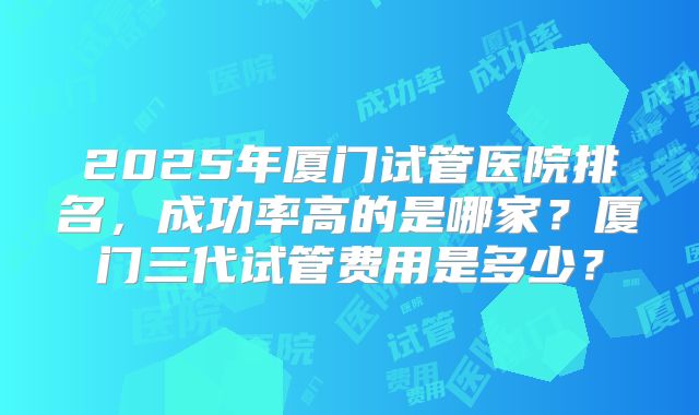 2025年厦门试管医院排名,成功率高的是哪家?厦门三代试管费用是多少?