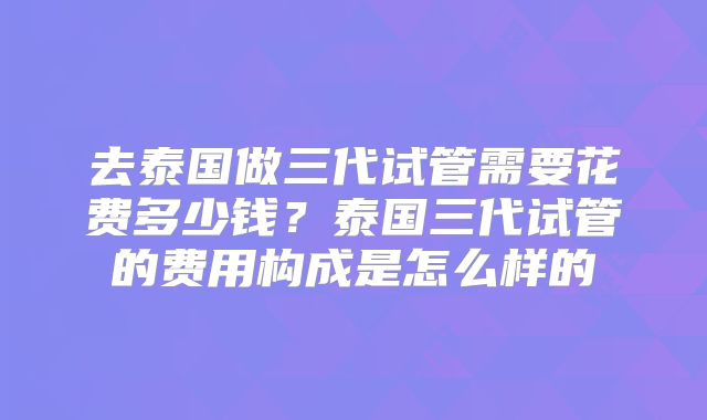 去泰国做三代试管需要花费多少钱?泰国三代试管的费用构成是怎么样的