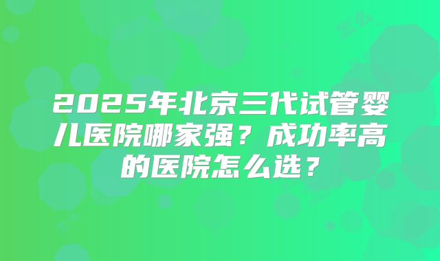 2025年北京三代试管婴儿医院哪家强？成功率高的医院怎么选？