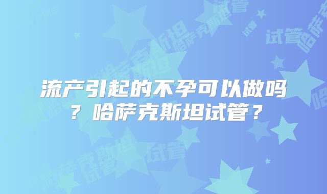 流产引起的不孕可以做吗?哈萨克斯坦试管?
